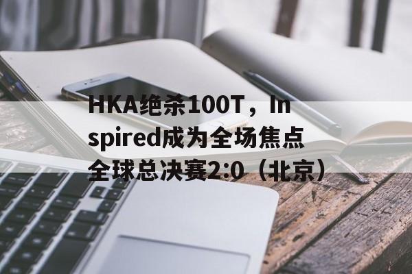 HKA绝杀100T,Inspired成为全场焦点全球总决赛2:0(北京) HKA绝杀100T,Inspired成为全场焦点全球总决赛2:0(北京)
